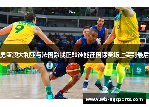 男篮澳大利亚与法国激战正酣谁能在国际赛场上笑到最后