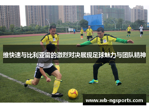 维快速与比利亚雷的激烈对决展现足球魅力与团队精神